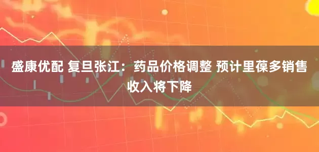 盛康优配 复旦张江：药品价格调整 预计里葆多销售收入将下降