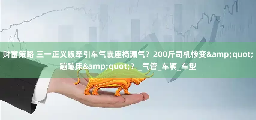 财富策略 三一正义版牵引车气囊座椅漏气？200斤司机惨变&quot;蹦蹦床&quot;？_气管_车辆_车型