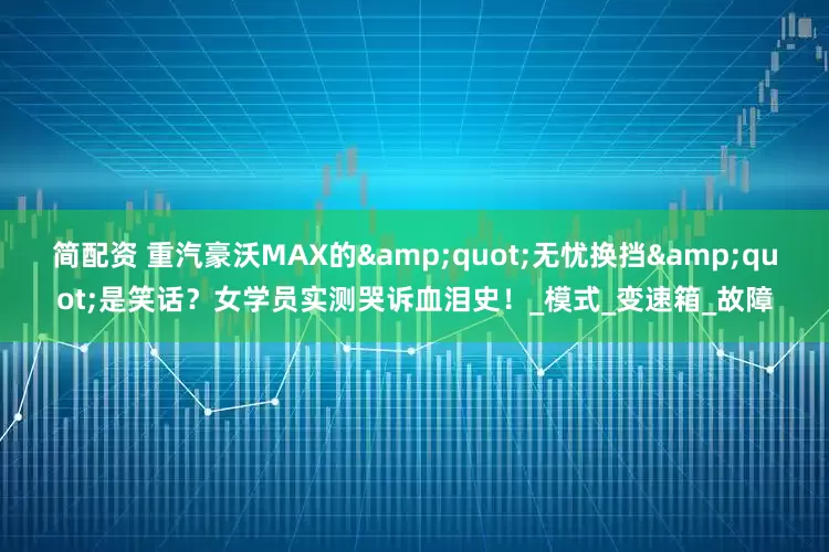 简配资 重汽豪沃MAX的&quot;无忧换挡&quot;是笑话？女学员实测哭诉血泪史！_模式_变速箱_故障