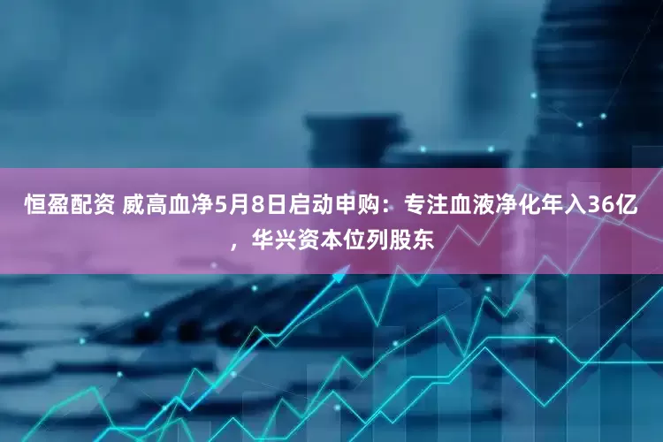 恒盈配资 威高血净5月8日启动申购：专注血液净化年入36亿，华兴资本位列股东