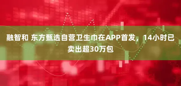 融智和 东方甄选自营卫生巾在APP首发，14小时已卖出超30万包