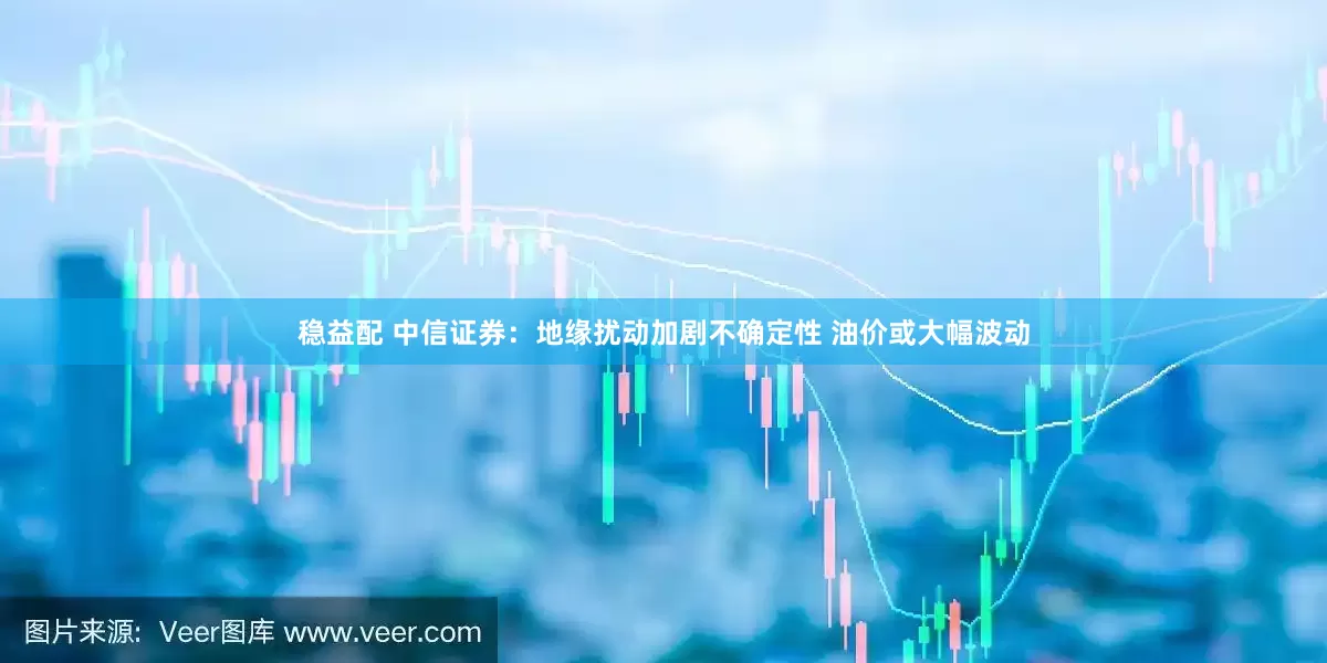 稳益配 中信证券：地缘扰动加剧不确定性 油价或大幅波动