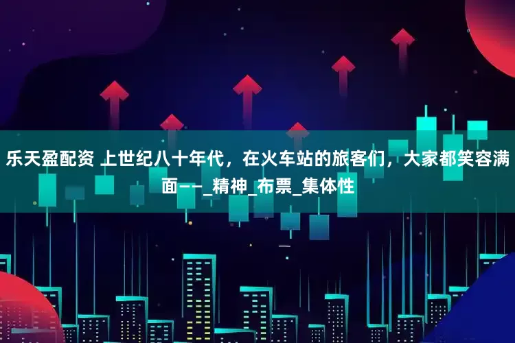 乐天盈配资 上世纪八十年代，在火车站的旅客们，大家都笑容满面——_精神_布票_集体性