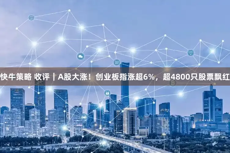 快牛策略 收评｜A股大涨！创业板指涨超6%，超4800只股票飘红