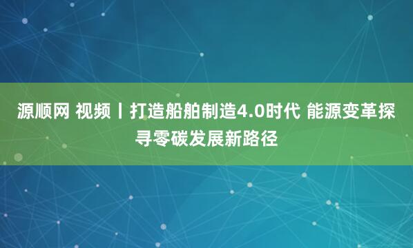 源顺网 视频丨打造船舶制造4.0时代 能源变革探寻零碳发展新路径