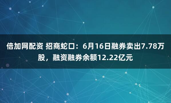 倍加网配资 招商蛇口：6月16日融券卖出7.78万股，融资融券余额12.22亿元