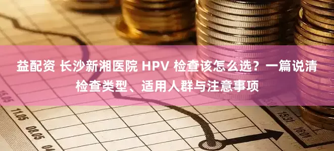 益配资 长沙新湘医院 HPV 检查该怎么选？一篇说清检查类型、适用人群与注意事项