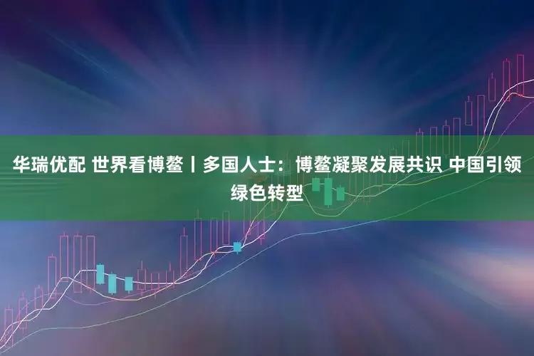 华瑞优配 世界看博鳌丨多国人士：博鳌凝聚发展共识 中国引领绿色转型