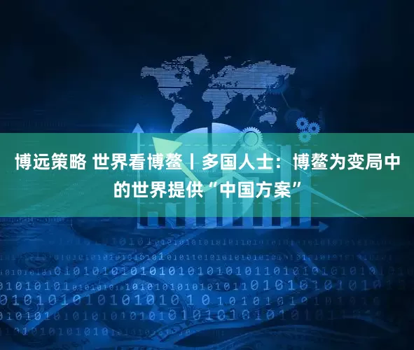 博远策略 世界看博鳌丨多国人士：博鳌为变局中的世界提供“中国方案”