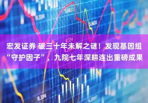 宏发证券 破三十年未解之谜！发现基因组“守护因子”，九院七年深耕连出重磅成果