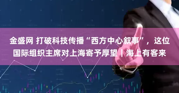 金盛网 打破科技传播“西方中心叙事”，这位国际组织主席对上海寄予厚望｜海上有客来
