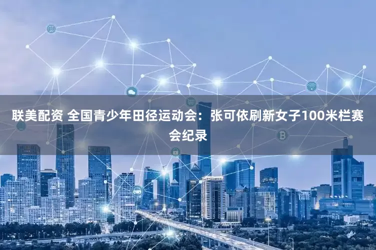 联美配资 全国青少年田径运动会：张可依刷新女子100米栏赛会纪录